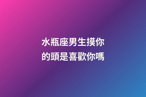 水瓶座男生摸你的頭是喜歡你嗎-第1張-星座運勢-玄機派