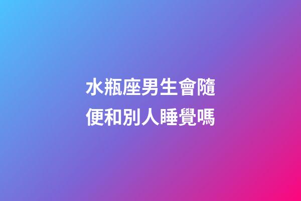 水瓶座男生會隨便和別人睡覺嗎-第1張-星座運勢-玄機派