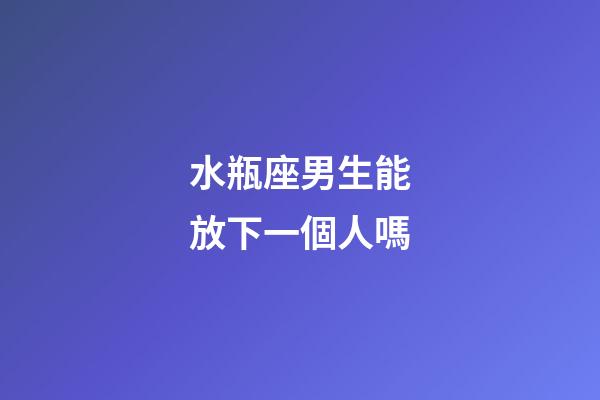 水瓶座男生能放下一個人嗎-第1張-星座運勢-玄機派
