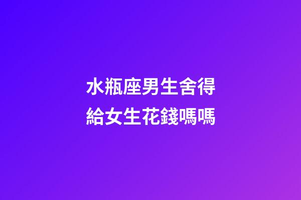 水瓶座男生舍得給女生花錢嗎嗎-第1張-星座運勢-玄機派