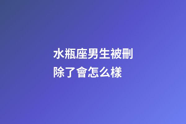 水瓶座男生被刪除了會怎么樣-第1張-星座運勢-玄機派