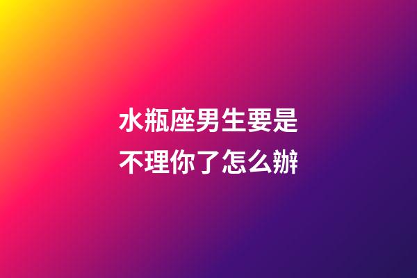 水瓶座男生要是不理你了怎么辦-第1張-星座運勢-玄機派