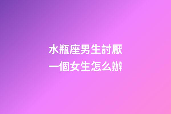 水瓶座男生討厭一個女生怎么辦-第1張-星座運勢-玄機派