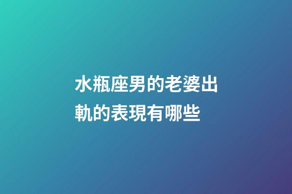 水瓶座男的老婆出軌的表現有哪些-第1張-星座運勢-玄機派