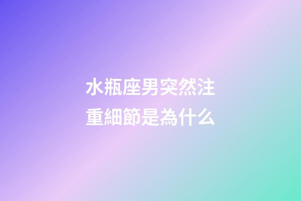 水瓶座男突然注重細節是為什么-第1張-星座運勢-玄機派