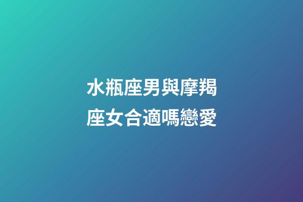 水瓶座男與摩羯座女合適嗎戀愛-第1張-星座運勢-玄機派