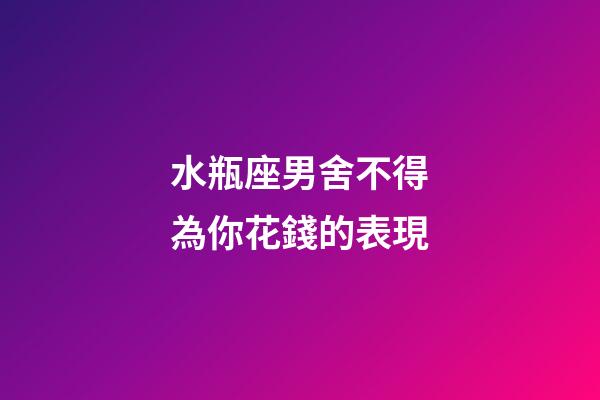 水瓶座男舍不得為你花錢的表現-第1張-星座運勢-玄機派