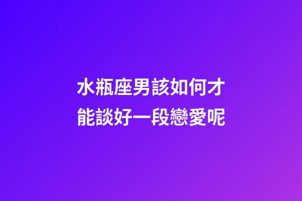 水瓶座男該如何才能談好一段戀愛呢-第1張-星座運勢-玄機派