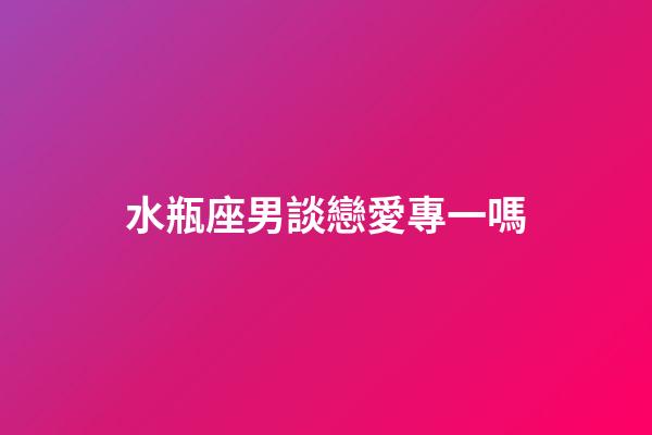 水瓶座男談戀愛專一嗎-第1張-星座運勢-玄機派
