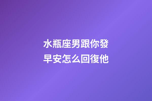 水瓶座男跟你發早安怎么回復他-第1張-星座運勢-玄機派