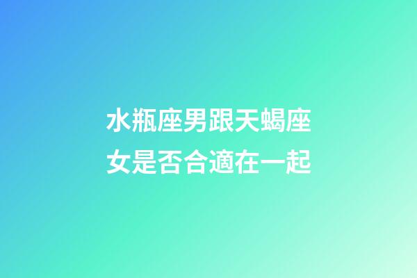 水瓶座男跟天蝎座女是否合適在一起-第1張-星座運勢-玄機派