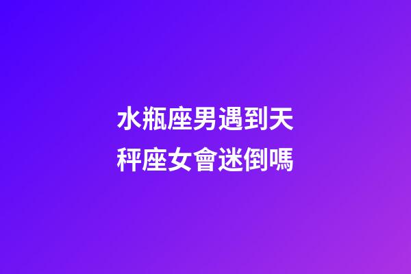 水瓶座男遇到天秤座女會迷倒嗎-第1張-星座運勢-玄機派