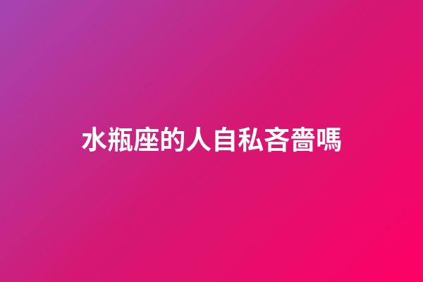 水瓶座的人自私吝嗇嗎