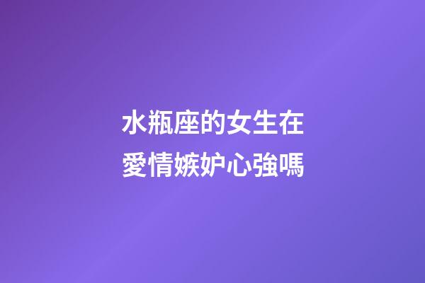 水瓶座的女生在愛情嫉妒心強嗎-第1張-星座運勢-玄機派