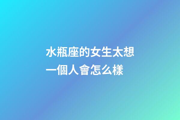 水瓶座的女生太想一個人會怎么樣-第1張-星座運勢-玄機派