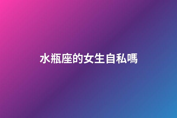 水瓶座的女生自私嗎-第1張-星座運勢-玄機派