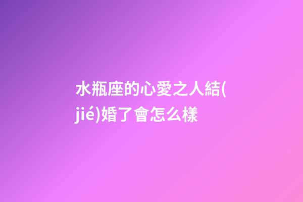 水瓶座的心愛之人結(jié)婚了會怎么樣-第1張-星座運(yùn)勢-玄機(jī)派