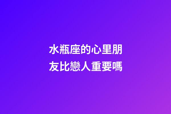 水瓶座的心里朋友比戀人重要嗎-第1張-星座運勢-玄機派