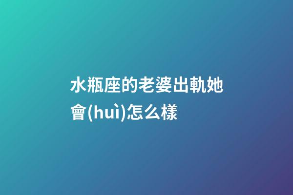 水瓶座的老婆出軌她會(huì)怎么樣-第1張-星座運(yùn)勢-玄機(jī)派
