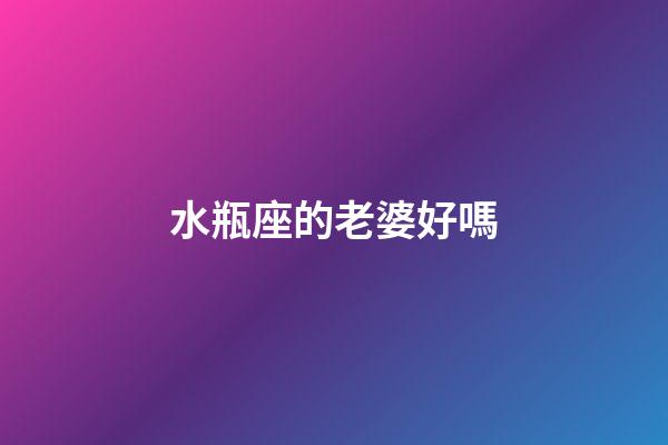 水瓶座的老婆好嗎-第1張-星座運勢-玄機派