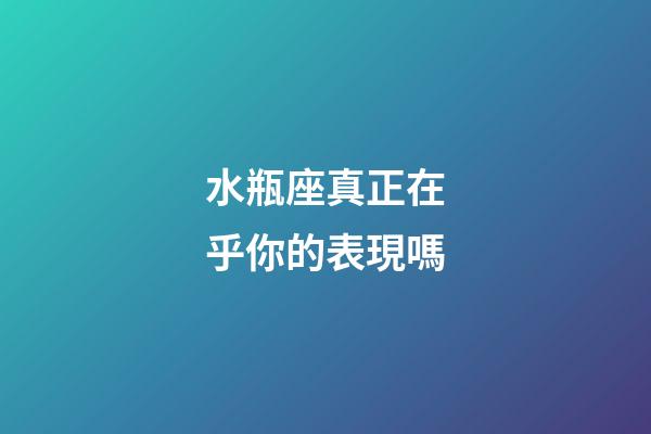 水瓶座真正在乎你的表現嗎-第1張-星座運勢-玄機派