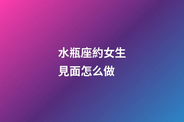 水瓶座約女生見面怎么做-第1張-星座運勢-玄機派