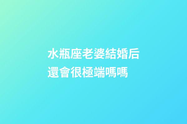 水瓶座老婆結婚后還會很極端嗎嗎-第1張-星座運勢-玄機派