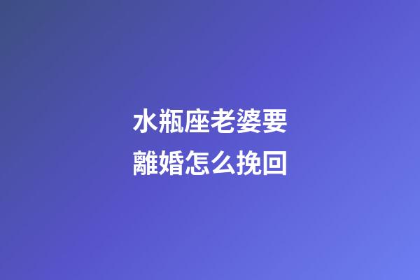 水瓶座老婆要離婚怎么挽回-第1張-星座運勢-玄機派