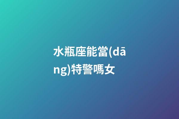水瓶座能當(dāng)特警嗎女