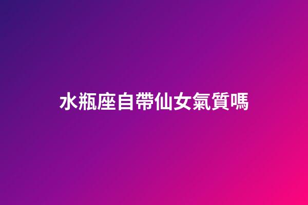 水瓶座自帶仙女氣質嗎-第1張-星座運勢-玄機派