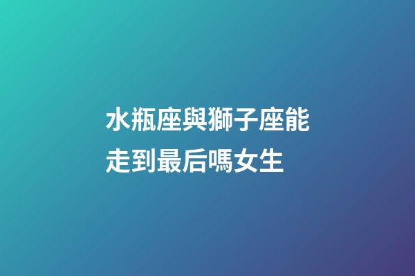 水瓶座與獅子座能走到最后嗎女生-第1張-星座運勢-玄機派