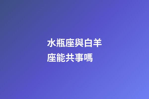 水瓶座與白羊座能共事嗎-第1張-星座運勢-玄機派