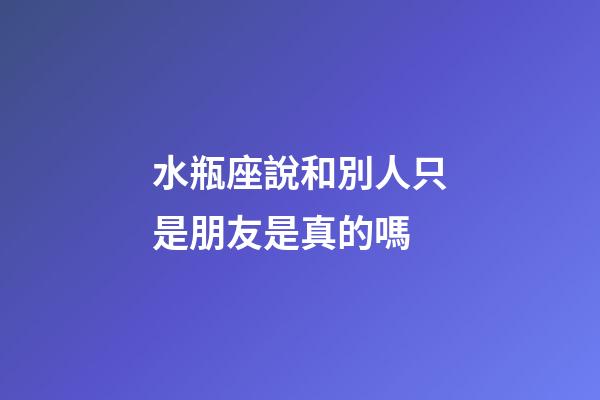 水瓶座說和別人只是朋友是真的嗎-第1張-星座運(yùn)勢(shì)-玄機(jī)派