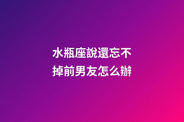 水瓶座說還忘不掉前男友怎么辦-第1張-星座運勢-玄機派