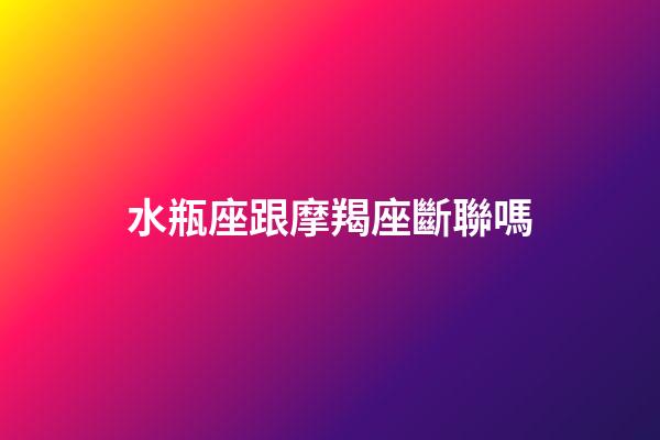 水瓶座跟摩羯座斷聯嗎-第1張-星座運勢-玄機派