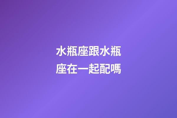 水瓶座跟水瓶座在一起配嗎-第1張-星座運勢-玄機派