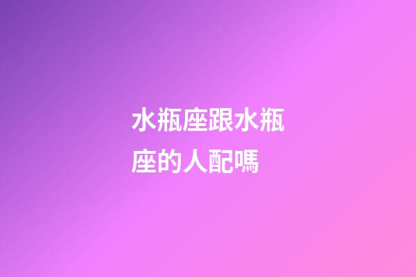 水瓶座跟水瓶座的人配嗎-第1張-星座運勢-玄機派
