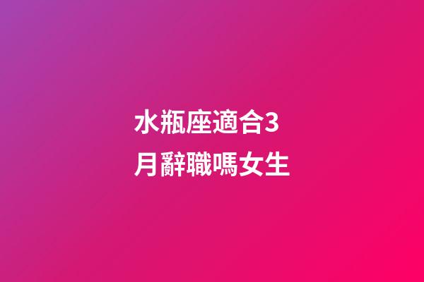 水瓶座適合3月辭職嗎女生-第1張-星座運勢-玄機派