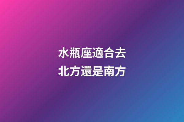 水瓶座適合去北方還是南方-第1張-星座運勢-玄機派