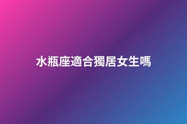 水瓶座適合獨居女生嗎-第1張-星座運勢-玄機派
