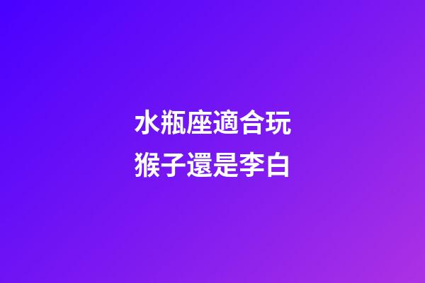 水瓶座適合玩猴子還是李白-第1張-星座運勢-玄機派