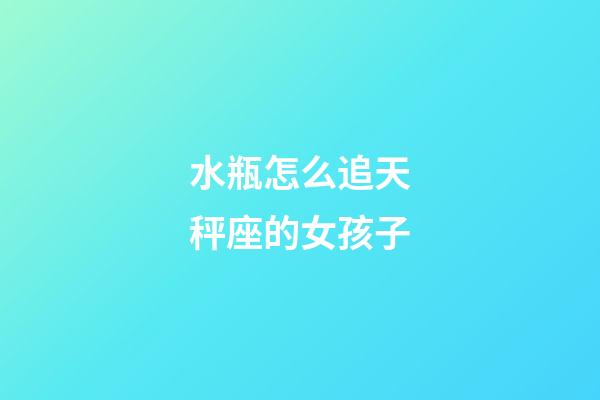 水瓶怎么追天秤座的女孩子-第1張-星座運勢-玄機派