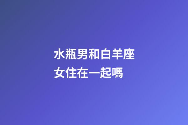 水瓶男和白羊座女住在一起嗎-第1張-星座運勢-玄機派