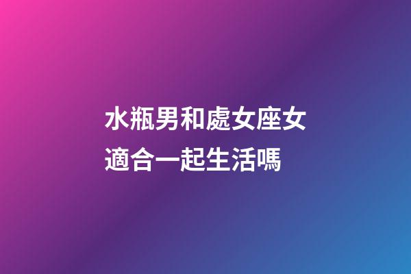 水瓶男和處女座女適合一起生活嗎-第1張-星座運勢-玄機派