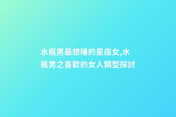 水瓶男最想睡的星座女,水瓶男之喜歡的女人類型探討-第1張-觀點-玄機派