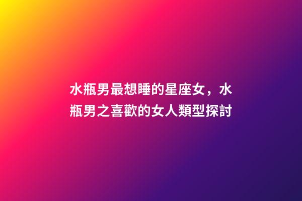 水瓶男最想睡的星座女，水瓶男之喜歡的女人類型探討-第1張-觀點-玄機派
