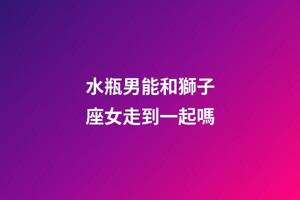 水瓶男能和獅子座女走到一起嗎-第1張-星座運勢-玄機派