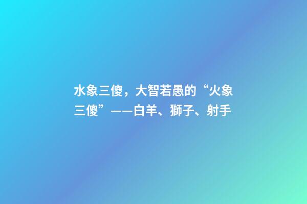 水象三傻，大智若愚的“火象三傻”——白羊、獅子、射手-第1張-觀點-玄機派