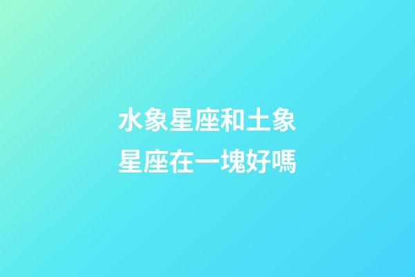 水象星座和土象星座在一塊好嗎-第1張-星座運勢-玄機派