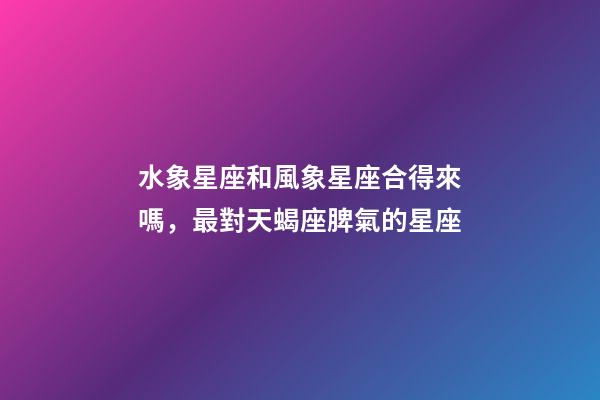 水象星座和風象星座合得來嗎，最對天蝎座脾氣的星座-第1張-觀點-玄機派